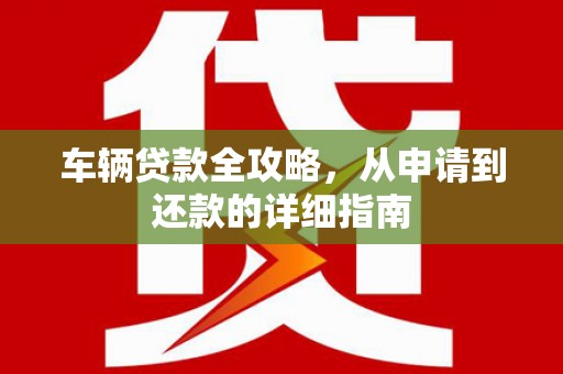 怀化车辆贷款全攻略,从申请到还款的详细指南 怀化车辆贷款全攻略,从申请到还款的详细指南