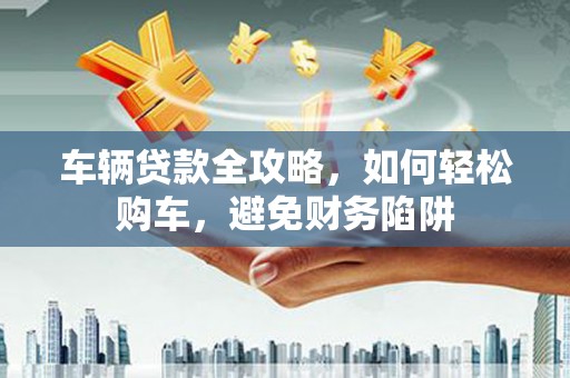 达州车辆贷款全攻略，如何轻松购车，避免财务陷阱